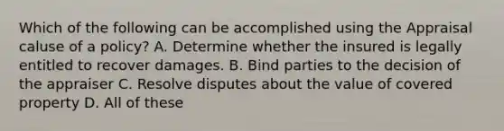 Which of the following can be accomplished using the Appraisal caluse of a policy? A. Determine whether the insured is legally entitled to recover damages. B. Bind parties to the decision of the appraiser C. Resolve disputes about the value of covered property D. All of these