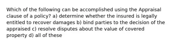 Which of the following can be accomplished using the Appraisal clause of a policy? a) determine whether the insured is legally entitled to recover damages b) bind parties to the decision of the appraised c) resolve disputes about the value of covered property d) all of these