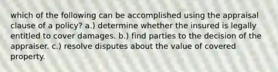 which of the following can be accomplished using the appraisal clause of a policy? a.) determine whether the insured is legally entitled to cover damages. b.) find parties to the decision of the appraiser. c.) resolve disputes about the value of covered property.