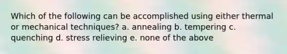 Which of the following can be accomplished using either thermal or mechanical techniques? a. annealing b. tempering c. quenching d. stress relieving e. none of the above