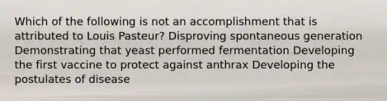 Which of the following is not an accomplishment that is attributed to Louis Pasteur? Disproving spontaneous generation Demonstrating that yeast performed fermentation Developing the first vaccine to protect against anthrax Developing the postulates of disease