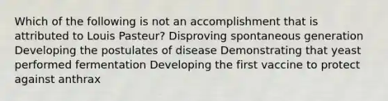 Which of the following is not an accomplishment that is attributed to Louis Pasteur? Disproving spontaneous generation Developing the postulates of disease Demonstrating that yeast performed fermentation Developing the first vaccine to protect against anthrax