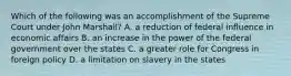 Which of the following was an accomplishment of the Supreme Court under John Marshall? A. a reduction of federal influence in economic affairs B. an increase in the power of the federal government over the states C. a greater role for Congress in foreign policy D. a limitation on slavery in the states