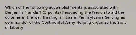 Which of the following accomplishments is associated with Benjamin Franklin? (5 points) Persuading the French to aid the colonies in the war Training militias in Pennsylvania Serving as commander of the Continental Army Helping organize the Sons of Liberty