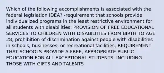 Which of the following accomplishments is associated with the federal legislation IDEA? -requirement that schools provide individualized programs in the least restrictive environment for all students with disabilities; PROVISION OF FREE EDUCATIONAL SERVICES TO CHILDREN WITH DISABILITIES FROM BIRTH TO AGE 28; prohibition of discrimination against people with disabilities in schools, businesses, or recreational facilities; REQUIREMENT THAT SCHOOLS PROVIDE A FREE, APPROPRIATE PUBLIC EDUCATION FOR ALL EXCEPTIONAL STUDENTS, INCLUDING THOSE WITH GIFTS AND TALENTS