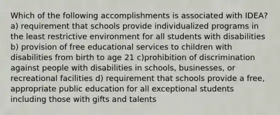 Which of the following accomplishments is associated with IDEA? a) requirement that schools provide individualized programs in the least restrictive environment for all students with disabilities b) provision of free educational services to children with disabilities from birth to age 21 c)prohibition of discrimination against people with disabilities in schools, businesses, or recreational facilities d) requirement that schools provide a free, appropriate public education for all exceptional students including those with gifts and talents