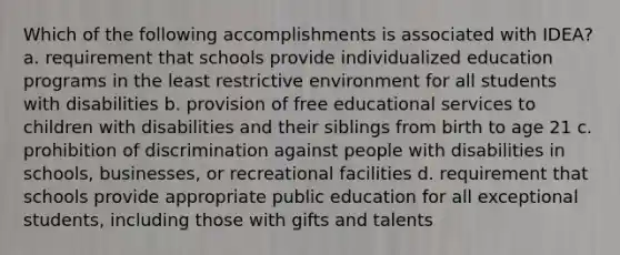 Which of the following accomplishments is associated with IDEA? a. requirement that schools provide individualized education programs in the least restrictive environment for all students with disabilities b. provision of free educational services to children with disabilities and their siblings from birth to age 21 c. prohibition of discrimination against people with disabilities in schools, businesses, or recreational facilities d. requirement that schools provide appropriate public education for all exceptional students, including those with gifts and talents