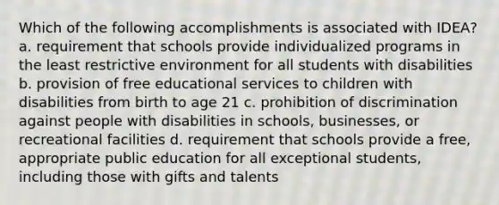 Which of the following accomplishments is associated with IDEA? a. requirement that schools provide individualized programs in the least restrictive environment for all students with disabilities b. provision of free educational services to children with disabilities from birth to age 21 c. prohibition of discrimination against people with disabilities in schools, businesses, or recreational facilities d. requirement that schools provide a free, appropriate public education for all exceptional students, including those with gifts and talents