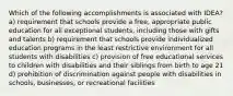 Which of the following accomplishments is associated with IDEA? a) requirement that schools provide a free, appropriate public education for all exceptional students, including those with gifts and talents b) requirement that schools provide individualized education programs in the least restrictive environment for all students with disabilities c) provision of free educational services to children with disabilities and their siblings from birth to age 21 d) prohibition of discrimination against people with disabilities in schools, businesses, or recreational facilities