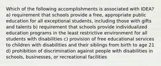 Which of the following accomplishments is associated with IDEA? a) requirement that schools provide a free, appropriate public education for all exceptional students, including those with gifts and talents b) requirement that schools provide individualized education programs in the least restrictive environment for all students with disabilities c) provision of free educational services to children with disabilities and their siblings from birth to age 21 d) prohibition of discrimination against people with disabilities in schools, businesses, or recreational facilities