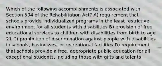 Which of the following accomplishments is associated with Section 504 of the Rehabilitation Act? A) requirement that schools provide individualized programs in the least restrictive environment for all students with disabilities B) provision of free educational services to children with disabilities from birth to age 21 C) prohibition of discrimination against people with disabilities in schools, businesses, or recreational facilities D) requirement that schools provide a free, appropriate public education for all exceptional students, including those with gifts and talents