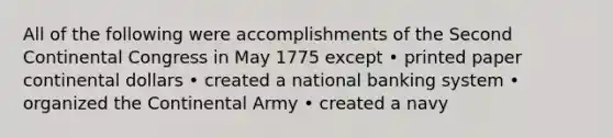 All of the following were accomplishments of the Second Continental Congress in May 1775 except • printed paper continental dollars • created a national banking system • organized the Continental Army • created a navy