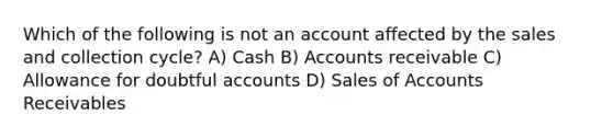 Which of the following is not an account affected by the sales and collection cycle? A) Cash B) Accounts receivable C) Allowance for doubtful accounts D) Sales of Accounts Receivables