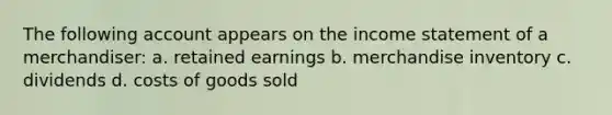 The following account appears on the income statement of a merchandiser: a. retained earnings b. merchandise inventory c. dividends d. costs of goods sold