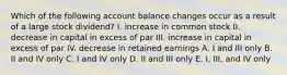 Which of the following account balance changes occur as a result of a large stock dividend? I. increase in common stock II. decrease in capital in excess of par III. increase in capital in excess of par IV. decrease in retained earnings A. I and III only B. II and IV only C. I and IV only D. II and III only E. I, III, and IV only