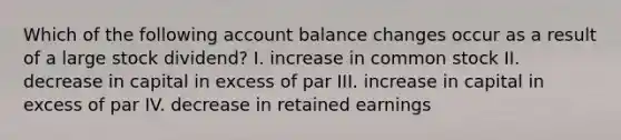 Which of the following account balance changes occur as a result of a large stock dividend? I. increase in common stock II. decrease in capital in excess of par III. increase in capital in excess of par IV. decrease in retained earnings