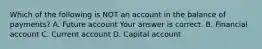 Which of the following is NOT an account in the balance of​ payments? A. Future account Your answer is correct. B. Financial account C. Current account D. Capital account