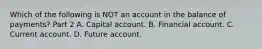 Which of the following is NOT an account in the balance of​ payments? Part 2 A. Capital account. B. Financial account. C. Current account. D. Future account.