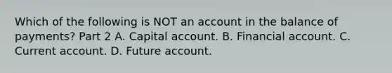 Which of the following is NOT an account in the balance of​ payments? Part 2 A. Capital account. B. Financial account. C. Current account. D. Future account.