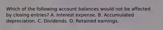 Which of the following account balances would not be affected by <a href='https://www.questionai.com/knowledge/kosjhwC4Ps-closing-entries' class='anchor-knowledge'>closing entries</a>? A. Interest expense. B. Accumulated depreciation. C. Dividends. D. Retained earnings.