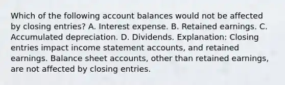 Which of the following account balances would not be affected by closing entries? A. Interest expense. B. Retained earnings. C. Accumulated depreciation. D. Dividends. Explanation: Closing entries impact income statement accounts, and retained earnings. Balance sheet accounts, other than retained earnings, are not affected by closing entries.