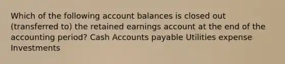 Which of the following account balances is closed out (transferred to) the retained earnings account at the end of the accounting period? Cash Accounts payable Utilities expense Investments