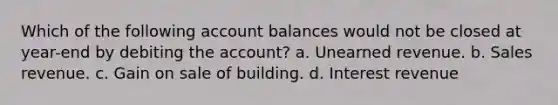 Which of the following account balances would not be closed at year-end by debiting the account? a. Unearned revenue. b. Sales revenue. c. Gain on sale of building. d. Interest revenue