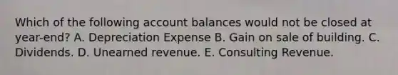 Which of the following account balances would not be closed at year-end? A. Depreciation Expense B. Gain on sale of building. C. Dividends. D. Unearned revenue. E. Consulting Revenue.