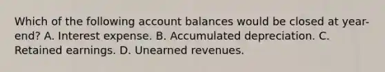 Which of the following account balances would be closed at year-end? A. Interest expense. B. Accumulated depreciation. C. Retained earnings. D. Unearned revenues.