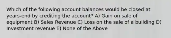 Which of the following account balances would be closed at years-end by crediting the account? A) Gain on sale of equipment B) Sales Revenue C) Loss on the sale of a building D) Investment revenue E) None of the Above