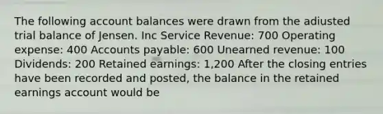 The following account balances were drawn from the adiusted trial balance of Jensen. Inc Service Revenue: 700 Operating expense: 400 Accounts payable: 600 Unearned revenue: 100 Dividends: 200 Retained earnings: 1,200 After the closing entries have been recorded and posted, the balance in the retained earnings account would be