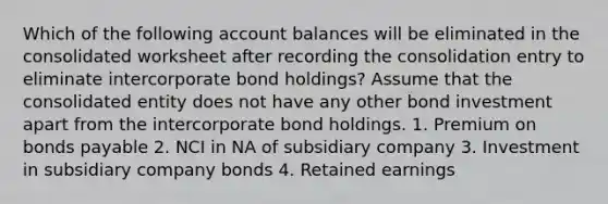 Which of the following account balances will be eliminated in the consolidated worksheet after recording the consolidation entry to eliminate intercorporate bond holdings? Assume that the consolidated entity does not have any other bond investment apart from the intercorporate bond holdings. 1. Premium on bonds payable 2. NCI in NA of subsidiary company 3. Investment in subsidiary company bonds 4. Retained earnings