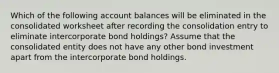 Which of the following account balances will be eliminated in the consolidated worksheet after recording the consolidation entry to eliminate intercorporate bond holdings? Assume that the consolidated entity does not have any other bond investment apart from the intercorporate bond holdings.