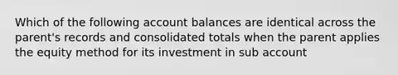 Which of the following account balances are identical across the parent's records and consolidated totals when the parent applies the equity method for its investment in sub account