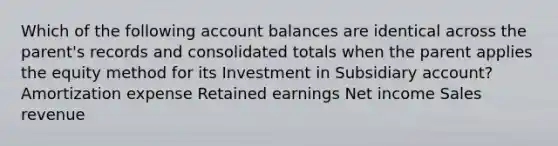 Which of the following account balances are identical across the parent's records and consolidated totals when the parent applies the equity method for its Investment in Subsidiary account? Amortization expense Retained earnings Net income Sales revenue