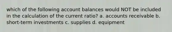 which of the following account balances would NOT be included in the calculation of the current ratio? a. accounts receivable b. short-term investments c. supplies d. equipment