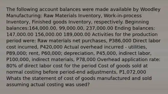 The following account balances were made available by Woodley Manufacturing: Raw Materials Inventory, Work-in-process Inventory, Finished goods Inventory, respectively. Beginning balances:164,000.00, 99,000.00, 237,000.00 Ending balances: 147,000.00 156,000.00 189,000.00 Activities for the production period were: Raw materials net purchases, P386,000 Direct labor cost incurred, P420,000 Actual overhead incurred - utilities, P89,000; rent, P60,000; depreciation, P45,000, indirect labor, P100,000, indirect materials, P78,000 Overhead application rate: 80% of direct labor cost for the period Cost of goods sold at normal costing before period-end adjustments, P1,072,000 Whats the statement of cost of goods manufactured and sold assuming actual costing was used?