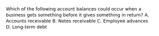 Which of the following account balances could occur when a business gets something before it gives something in return? A. Accounts receivable B. Notes receivable C. Employee advances D. Long-term debt