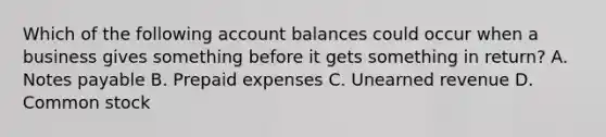 Which of the following account balances could occur when a business gives something before it gets something in return? A. Notes payable B. Prepaid expenses C. Unearned revenue D. Common stock