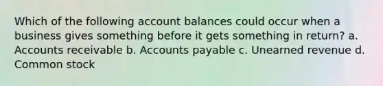 Which of the following account balances could occur when a business gives something before it gets something in return? a. Accounts receivable b. Accounts payable c. Unearned revenue d. Common stock