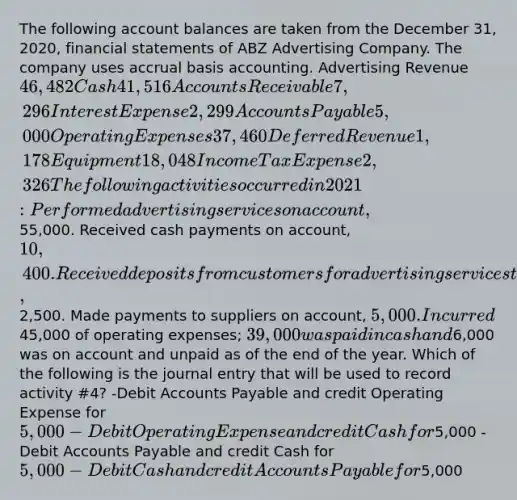 The following account balances are taken from the December 31, 2020, financial statements of ABZ Advertising Company. The company uses accrual basis accounting. Advertising Revenue 46,482 Cash 41,516 Accounts Receivable 7,296 Interest Expense 2,299 Accounts Payable 5,000 Operating Expenses 37,460 Deferred Revenue 1,178 Equipment 18,048 Income Tax Expense 2,326 The following activities occurred in 2021: Performed advertising services on account,55,000. Received cash payments on account, 10,400. Received deposits from customers for advertising services to be performed in 2022,2,500. Made payments to suppliers on account, 5,000. Incurred45,000 of operating expenses; 39,000 was paid in cash and6,000 was on account and unpaid as of the end of the year. Which of the following is the journal entry that will be used to record activity #4? -Debit Accounts Payable and credit Operating Expense for 5,000 -Debit Operating Expense and credit Cash for5,000 -Debit Accounts Payable and credit Cash for 5,000 -Debit Cash and credit Accounts Payable for5,000