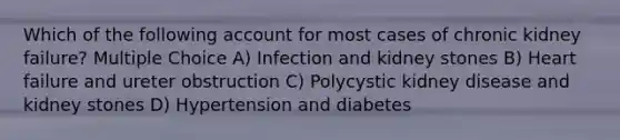 Which of the following account for most cases of chronic kidney failure? Multiple Choice A) Infection and kidney stones B) Heart failure and ureter obstruction C) Polycystic kidney disease and kidney stones D) Hypertension and diabetes