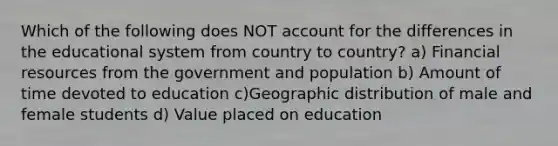 Which of the following does NOT account for the differences in the educational system from country to country? a) Financial resources from the government and population b) Amount of time devoted to education c)Geographic distribution of male and female students d) Value placed on education