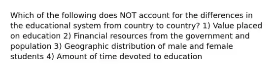 Which of the following does NOT account for the differences in the educational system from country to country? 1) Value placed on education 2) Financial resources from the government and population 3) Geographic distribution of male and female students 4) Amount of time devoted to education