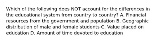 Which of the following does NOT account for the differences in the educational system from country to country? A. Financial resources from the government and population B. Geographic distribution of male and female students C. Value placed on education D. Amount of time devoted to education