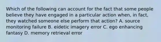 Which of the following can account for the fact that some people believe they have engaged in a particular action when, in fact, they watched someone else perform that action? A. source monitoring failure B. eidetic imagery error C. ego enhancing fantasy D. memory retrieval error