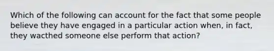Which of the following can account for the fact that some people believe they have engaged in a particular action when, in fact, they wacthed someone else perform that action?
