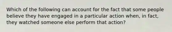 Which of the following can account for the fact that some people believe they have engaged in a particular action when, in fact, they watched someone else perform that action?