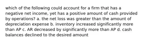 which of the following could account for a firm that has a negative net income, yet has a positive amount of cash provided by operations? a. the net loss was greater than the amount of depreciation expense b. inventory increased significantly more than AP c. AR decreased by significantly more than AP d. cash balances declined to the desired amount