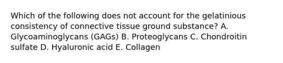 Which of the following does not account for the gelatinious consistency of connective tissue ground substance? A. Glycoaminoglycans (GAGs) B. Proteoglycans C. Chondroitin sulfate D. Hyaluronic acid E. Collagen